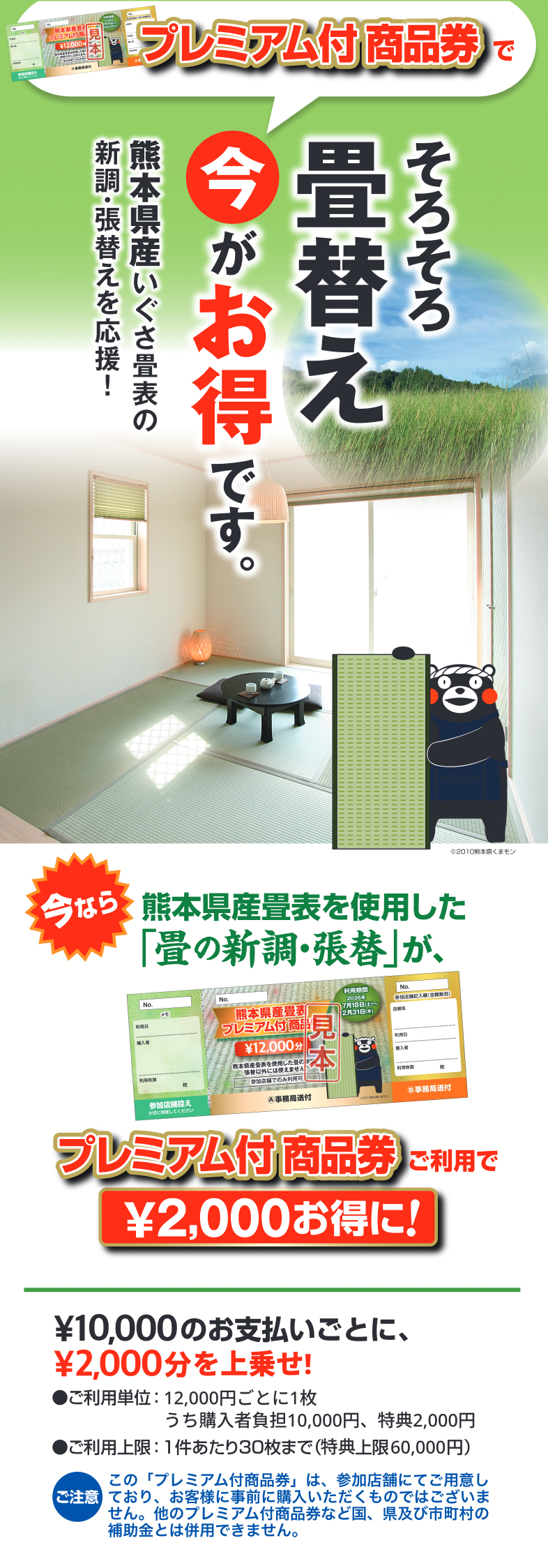 プレミアム付商品券で、そろそろ畳替え。今がお得です。熊本県産いぐさ畳表の新調・張替えを応援！今なら熊本県産畳表を使用した「畳の新調・張替」が、プレミアム付商品券ご利用で¥2,000お得に！¥10,000のお支払いごとに¥2,000分を上乗せ。ご利用単位：12,000円ごとに1枚（うち購入者負担10,000円、特典2,000円）。ご利用上限：1件あたり30枚まで（特典上限60,000円）。ご注意：この「プレミアム付商品券」は、参加店舗にてご用意しており、お客様に事前に購入いただくものではございません。他のプレミアム付商品券など国、県及び市町村の補助金とは併用できません。
